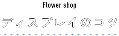 Flower shop ディスプレイのコツ